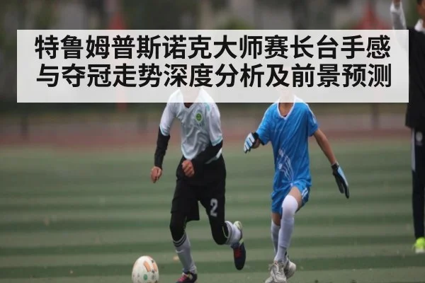 特鲁姆普斯诺克大师赛长台手感与夺冠走势深度分析及前景预测